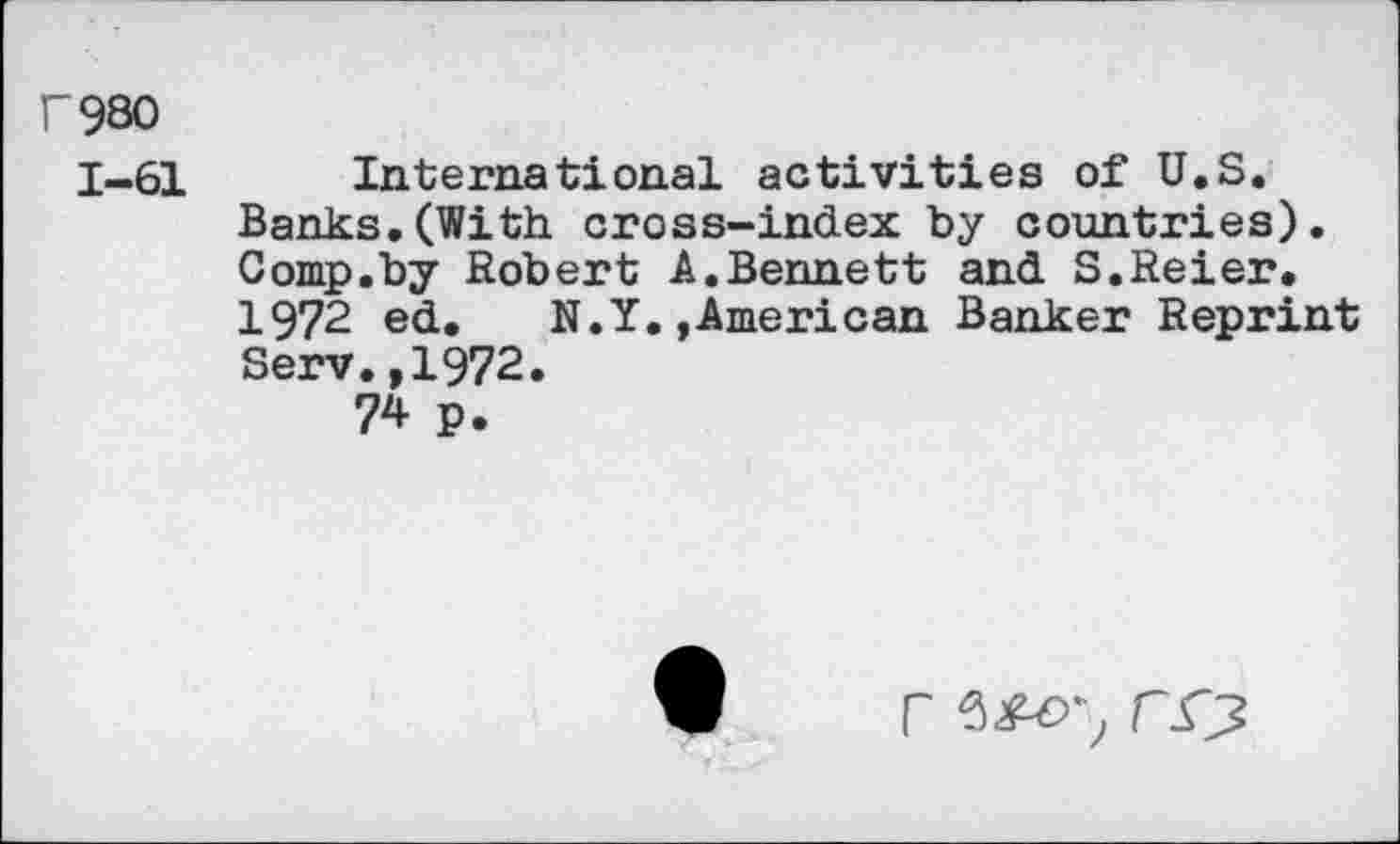 ﻿r980
1-61
International activities of U.S. Banks.(With cross-index by countries). Comp.by Robert A.Bennett and S.Reier. 1972 ed. N.Y.,American Banker Reprint Serv.,1972.
74 p.

